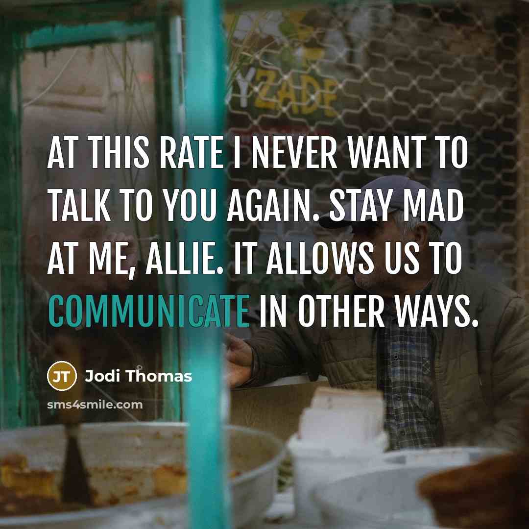 “At this rate I never want to talk to you again. Stay mad at me, Allie. It allows us to communicate in other ways.” quote by Jodi Thomas