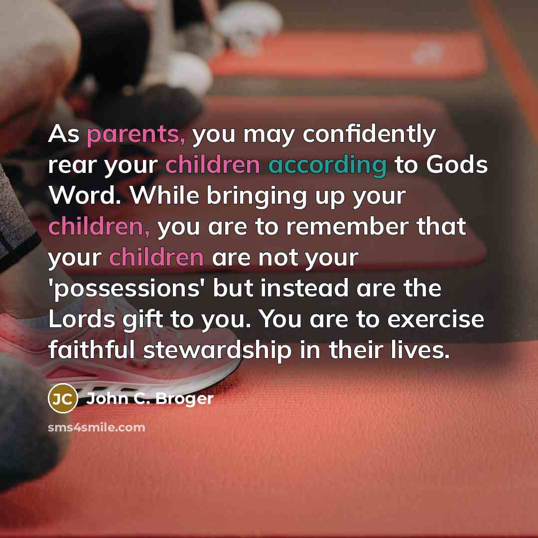 “As parents, you may confidently rear your children according to Gods Word. While bringing up your children, you are to remember that your children are not your 'possessions' but instead are the Lords gift to you. You are to exercise faithful stewardship in their lives.” quote by John C. Broger