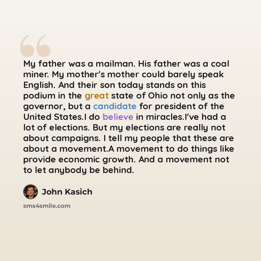“My father was a mailman. His father was a coal miner. My mother's mother could barely speak English. And their son today stands on this podium in the great state of Ohio not only as the governor, but a candidate for president of the United States.I do believe in miracles.I've had a lot of…” quote by John Kasich