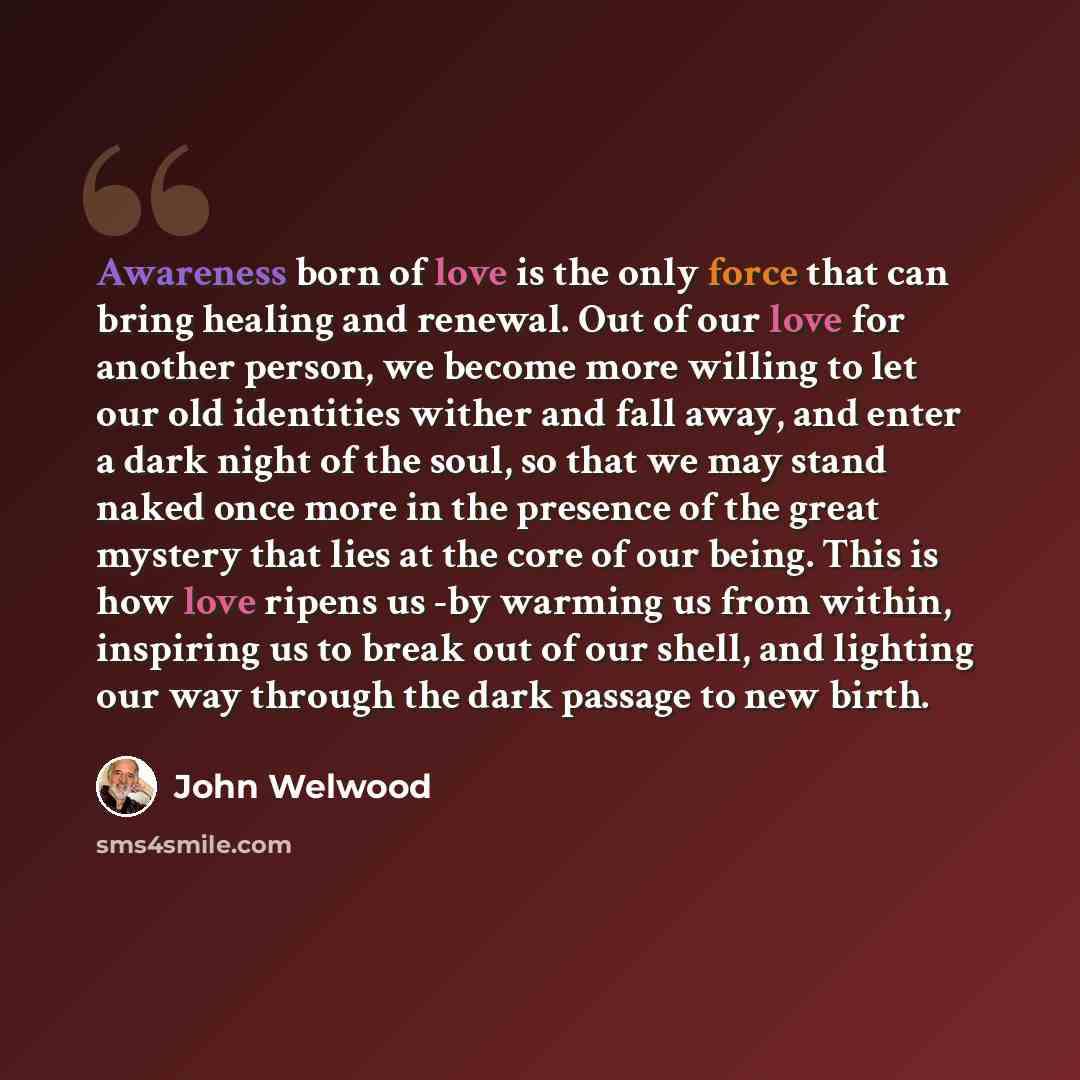 “Awareness born of love is the only force that can bring healing and renewal. Out of our love for another person, we become more willing to let our old identities wither and fall away, and enter a dark night of the soul, so that we may stand naked once more in the presence of the great mystery that…” quote by John Welwood