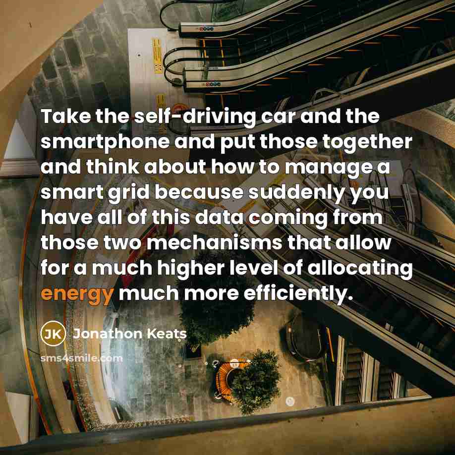 “Take the self-driving car and the smartphone and put those together and think about how to manage a smart grid because suddenly you have all of this data coming from those two mechanisms that allow for a much higher level of allocating energy much more efficiently.” quote by Jonathon Keats