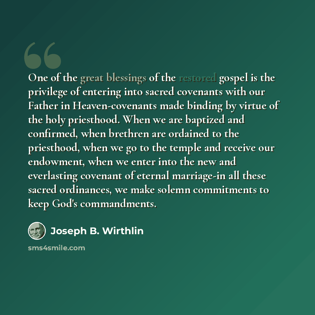 “One of the great blessings of the restored gospel is the privilege of entering into sacred covenants with our Father in Heaven-covenants made binding by virtue of the holy priesthood. When we are baptized and confirmed, when brethren are ordained to the priesthood, when we go to the temple and…” quote by Joseph B. Wirthlin