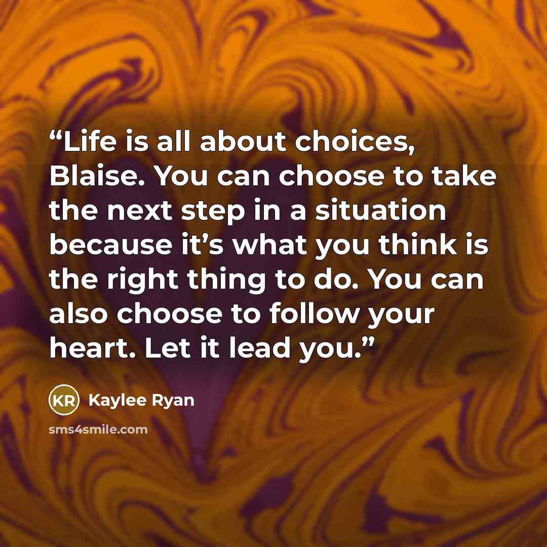 “Life is all about choices, Blaise. You can choose to take the next step in a situation because it’s what you think is the right thing to do. You can also choose to follow your heart. Let it lead you.” quote by Kaylee Ryan