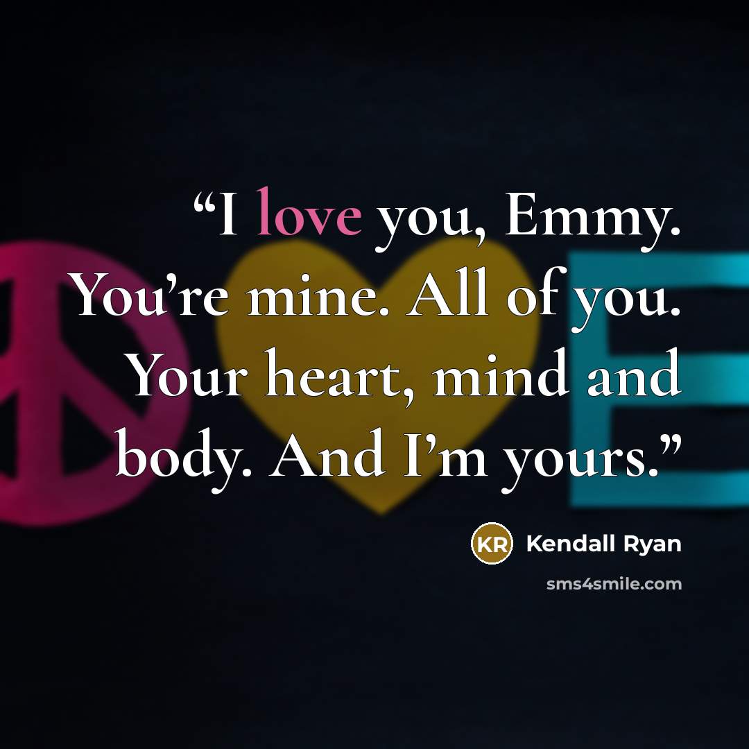 “I love you, Emmy. You’re mine. All of you. Your heart, mind and body. And I’m yours.” quote by Kendall Ryan