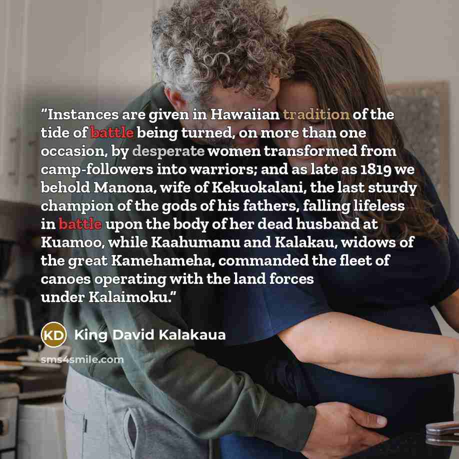 “Instances are given in Hawaiian tradition of the tide of battle being turned, on more than one occasion, by desperate women transformed from camp-followers into warriors; and as late as 1819 we behold Manona, wife of Kekuokalani, the last sturdy champion of the gods of his fathers, falling…” quote by King David Kalakaua