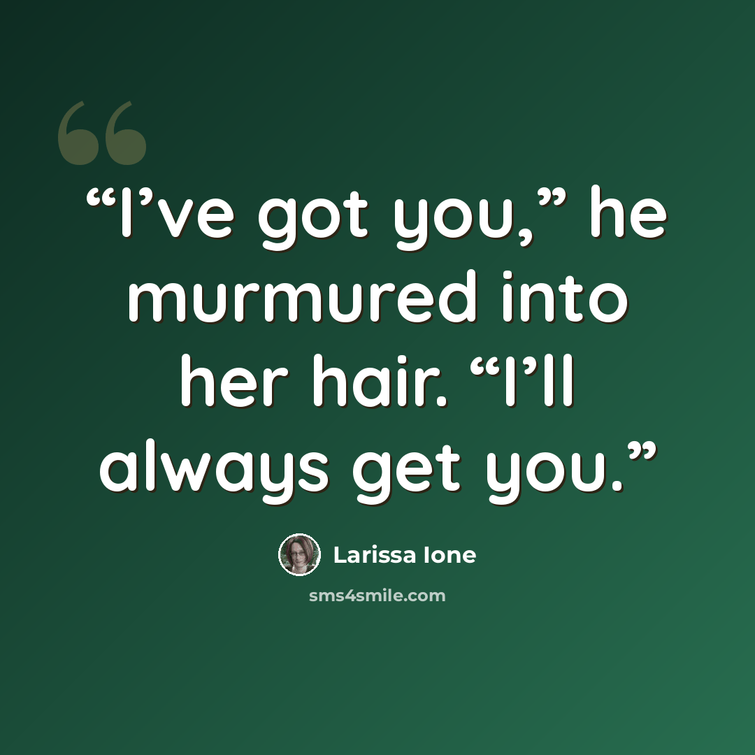 “I’ve got you,” he murmured into her hair. “I’ll always get you.” quote by Larissa Ione