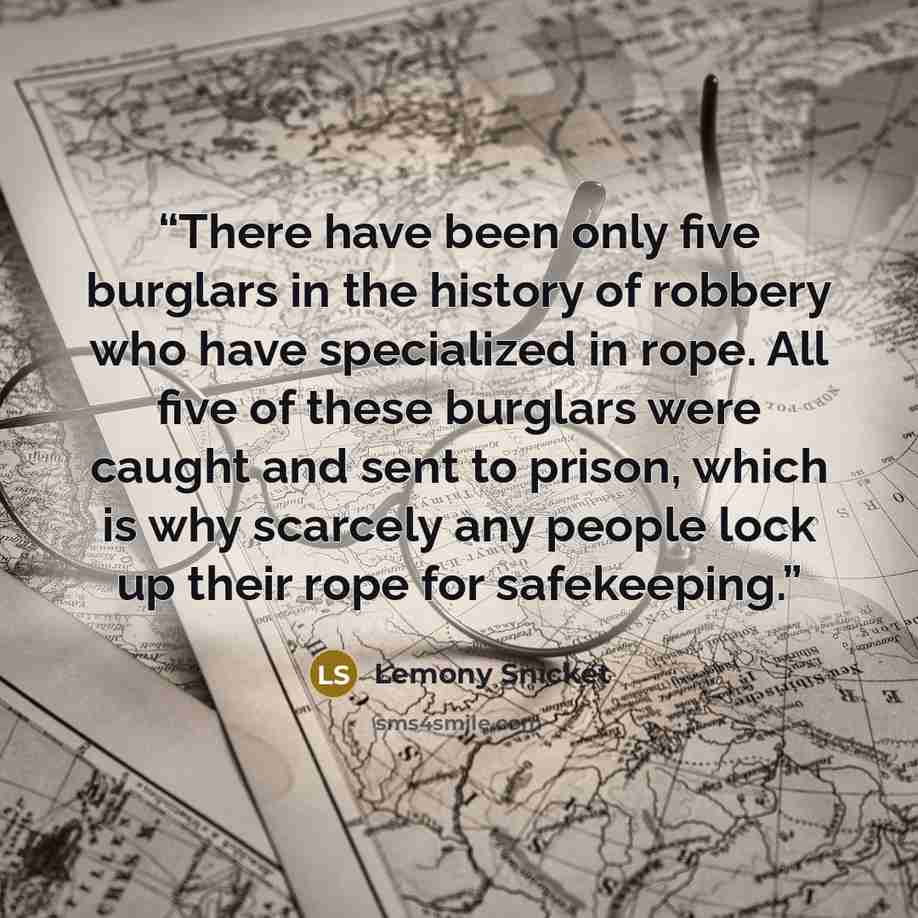 “There have been only five burglars in the history of robbery who have specialized in rope. All five of these burglars were caught and sent to prison, which is why scarcely any people lock up their rope for safekeeping.” quote by Lemony Snicket