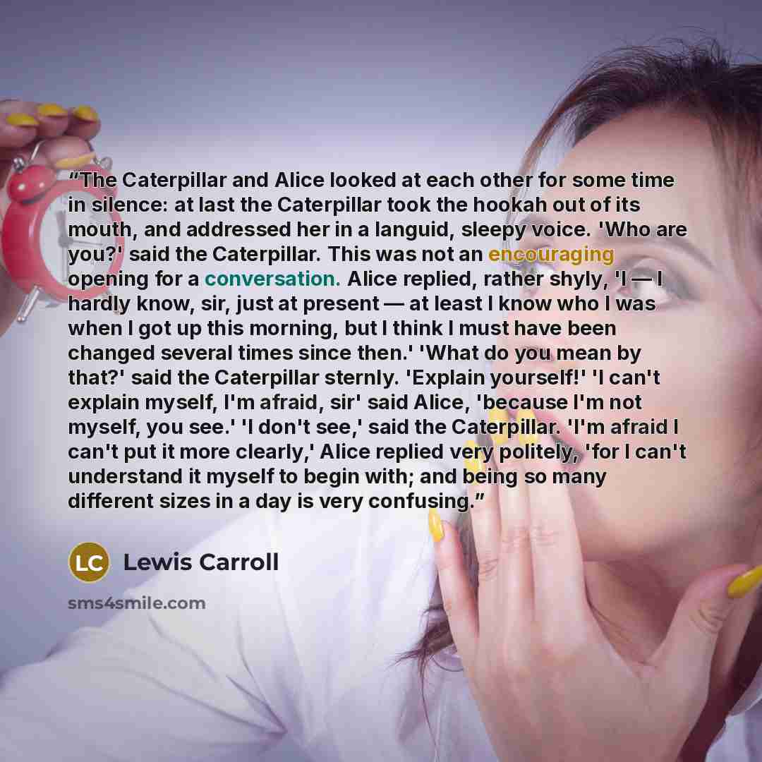“The Caterpillar and Alice looked at each other for some time in silence: at last the Caterpillar took the hookah out of its mouth, and addressed her in a languid, sleepy voice. 'Who are you?' said the Caterpillar. This was not an encouraging opening for a conversation. Alice replied, rather shyly…” quote by Lewis Carroll