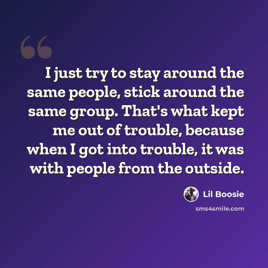 “I just try to stay around the same people, stick around the same group. That's what kept me out of trouble, because when I got into trouble, it was with people from the outside.” quote by Lil Boosie