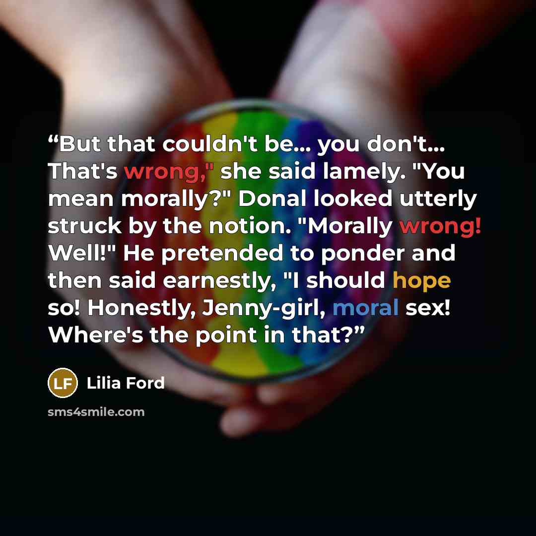“But that couldn't be... you don't… That's wrong," she said lamely. "You mean morally?" Donal looked utterly struck by the notion. "Morally wrong! Well!" He pretended to ponder and then said earnestly, "I should hope so! Honestly, Jenny-girl, moral sex! Where's the point in that?” quote by Lilia Ford