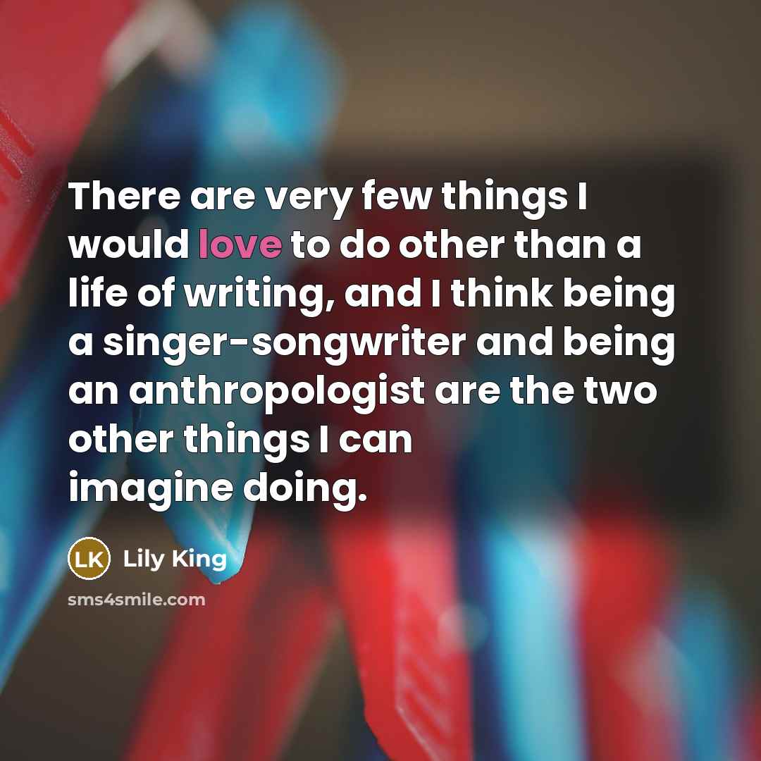 “There are very few things I would love to do other than a life of writing, and I think being a singer-songwriter and being an anthropologist are the two other things I can imagine doing.” quote by Lily King