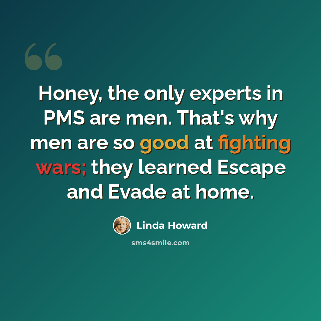 “Honey, the only experts in PMS are men. That's why men are so good at fighting wars; they learned Escape and Evade at home.” quote by Linda Howard