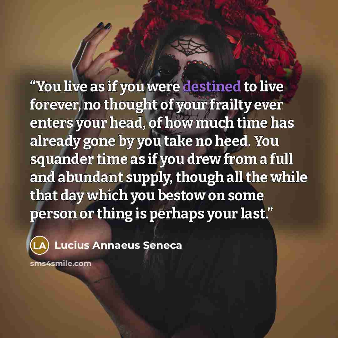 “You live as if you were destined to live forever, no thought of your frailty ever enters your head, of how much time has already gone by you take no heed. You squander time as if you drew from a full and abundant supply, though all the while that day which you bestow on some person or thing is…” quote by Lucius Annaeus Seneca