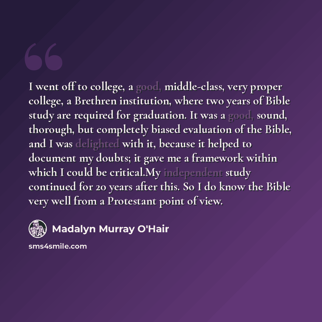 “I went off to college, a good, middle-class, very proper college, a Brethren institution, where two years of Bible study are required for graduation. It was a good, sound, thorough, but completely biased evaluation of the Bible, and I was delighted with it, because it helped to document my doubts…” quote by Madalyn Murray O'Hair