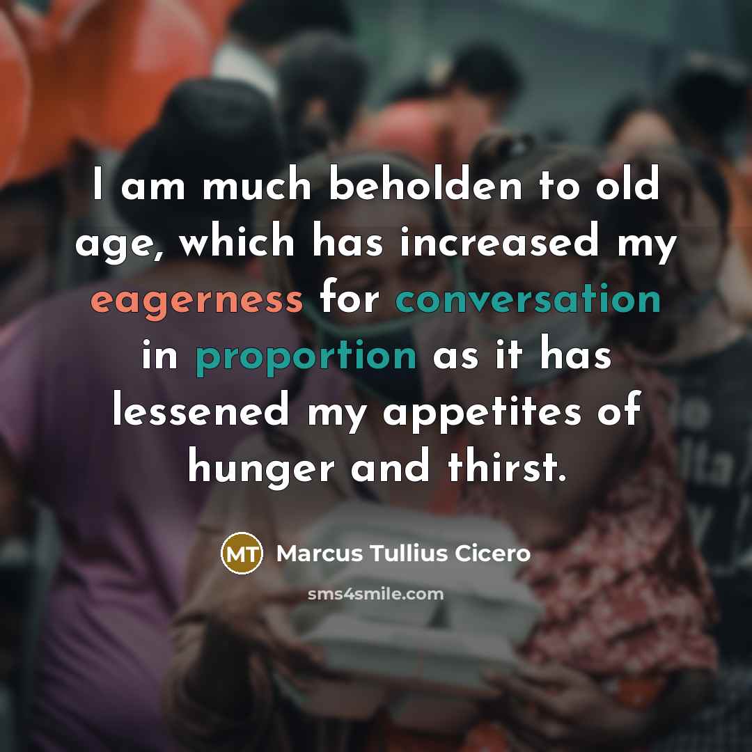 “I am much beholden to old age, which has increased my eagerness for conversation in proportion as it has lessened my appetites of hunger and thirst.” quote by Marcus Tullius Cicero