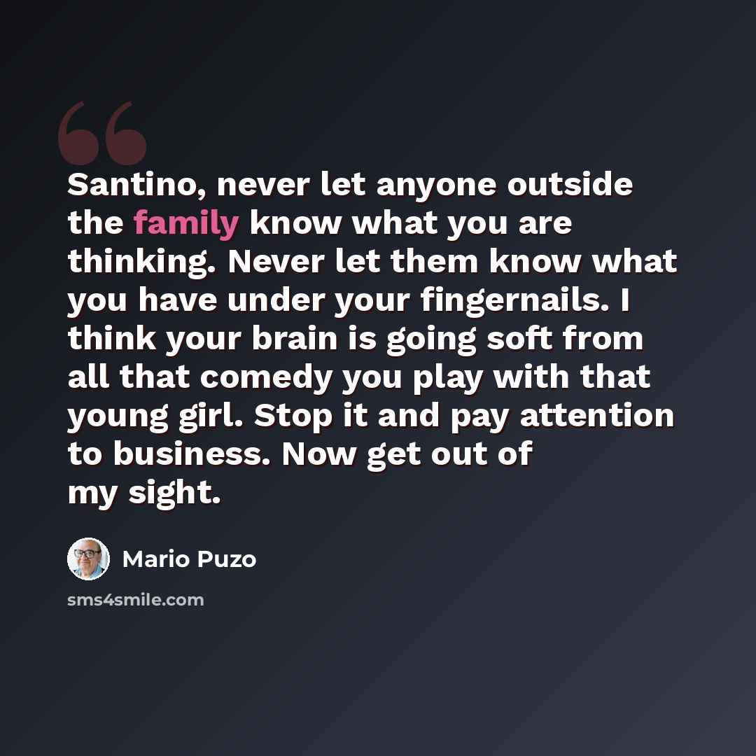 “Santino, never let anyone outside the family know what you are thinking. Never let them know what you have under your fingernails. I think your brain is going soft from all that comedy you play with that young girl. Stop it and pay attention to business. Now get out of my sight.” quote by Mario Puzo