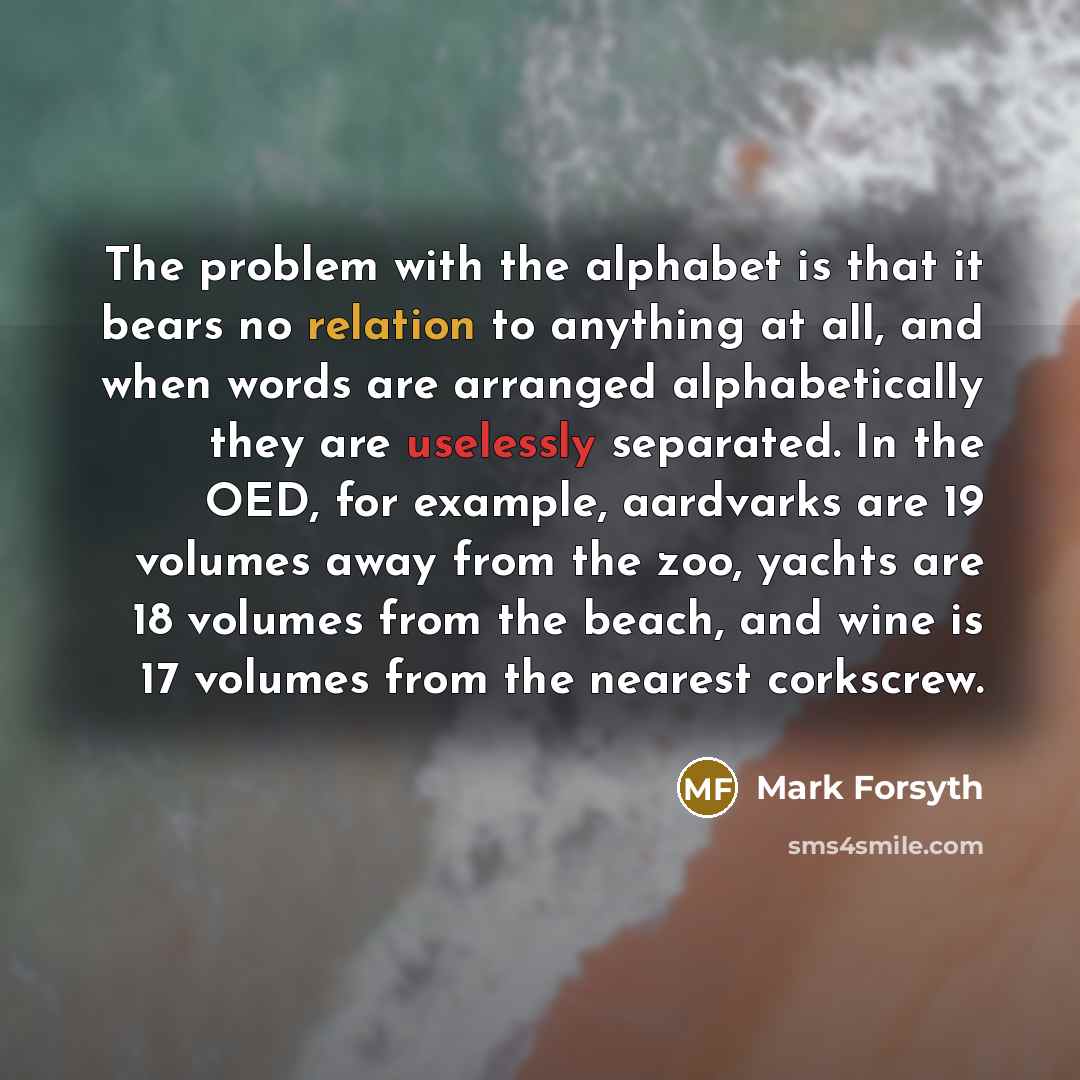 “The problem with the alphabet is that it bears no relation to anything at all, and when words are arranged alphabetically they are uselessly separated. In the OED, for example, aardvarks are 19 volumes away from the zoo, yachts are 18 volumes from the beach, and wine is 17 volumes from the nearest…” quote by Mark Forsyth