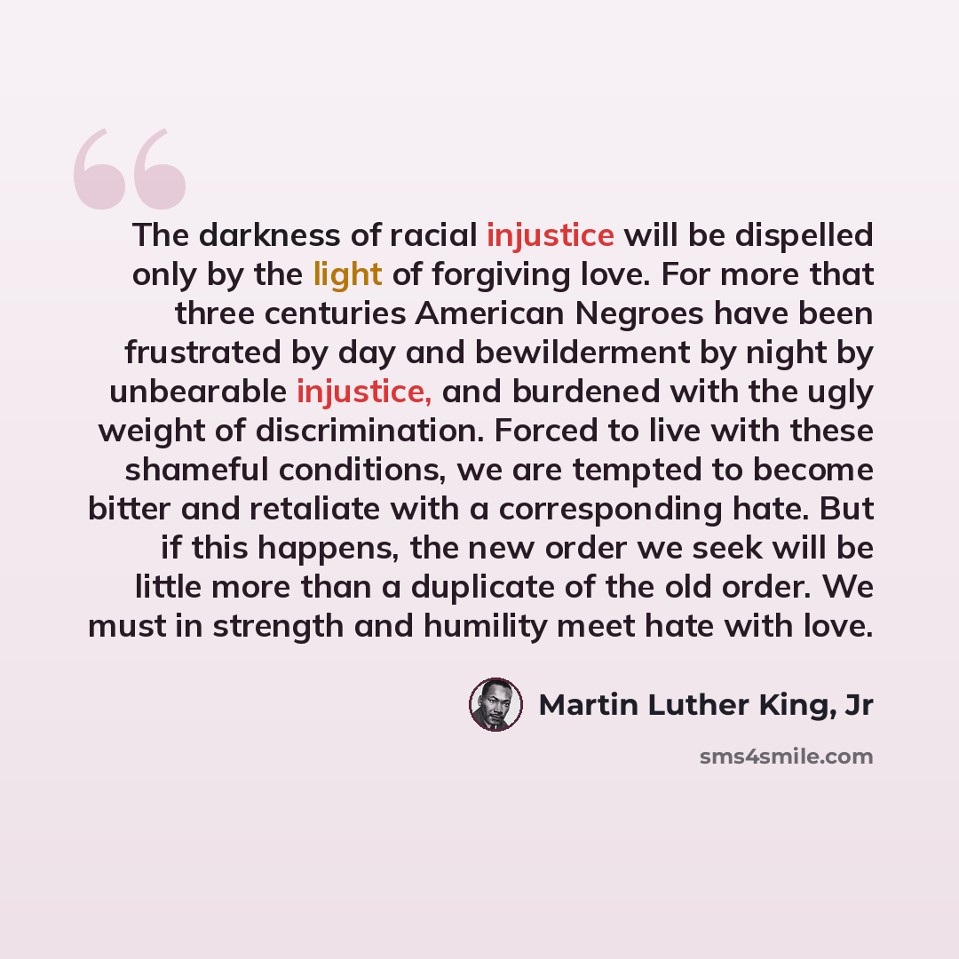 “The darkness of racial injustice will be dispelled only by the light of forgiving love. For more that three centuries American Negroes have been frustrated by day and bewilderment by night by unbearable injustice, and burdened with the ugly weight of discrimination. Forced to live with these…” quote by Martin Luther King, Jr