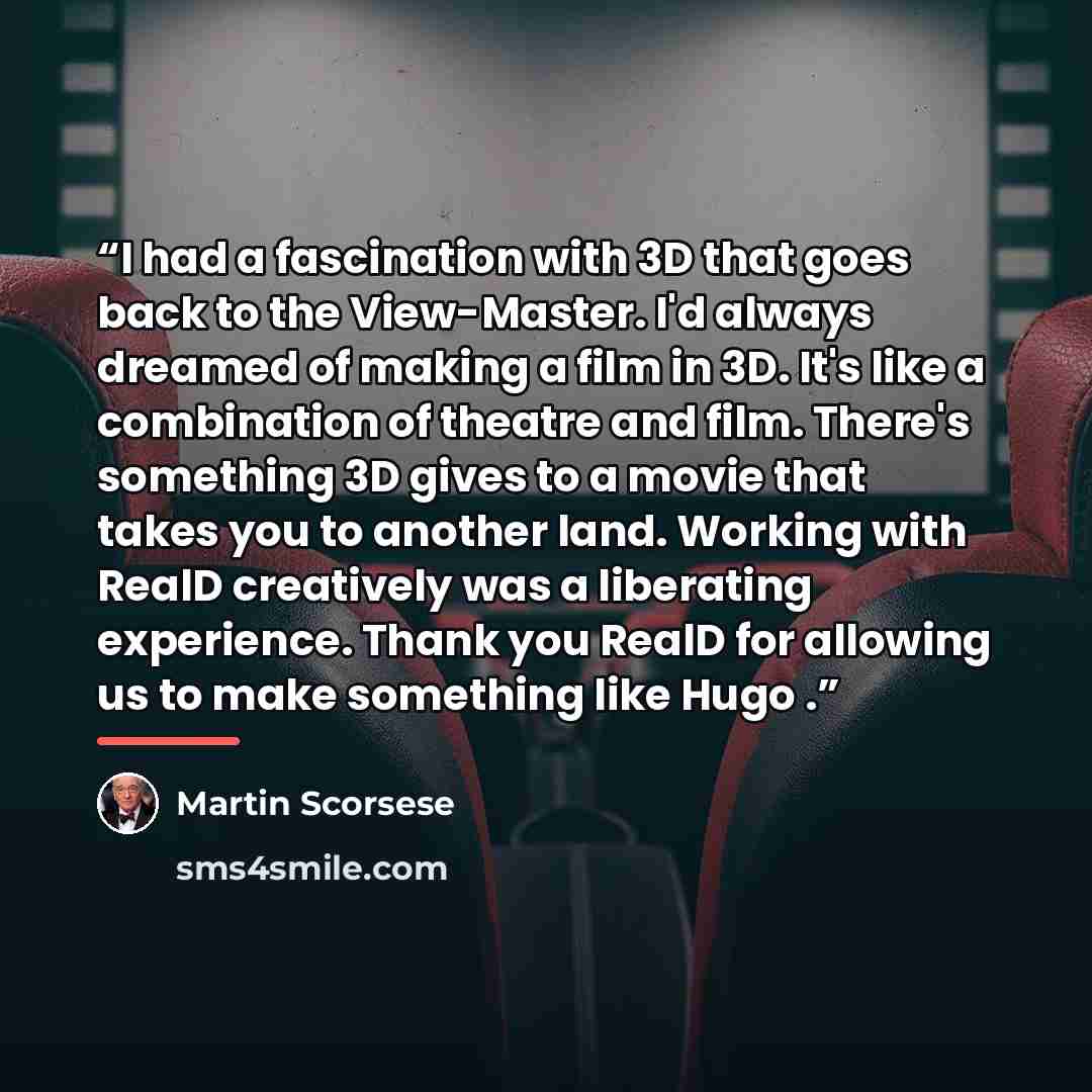 “I had a fascination with 3D that goes back to the View-Master. I'd always dreamed of making a film in 3D. It's like a combination of theatre and film. There's something 3D gives to a movie that takes you to another land. Working with RealD creatively was a liberating experience. Thank you RealD…” quote by Martin Scorsese