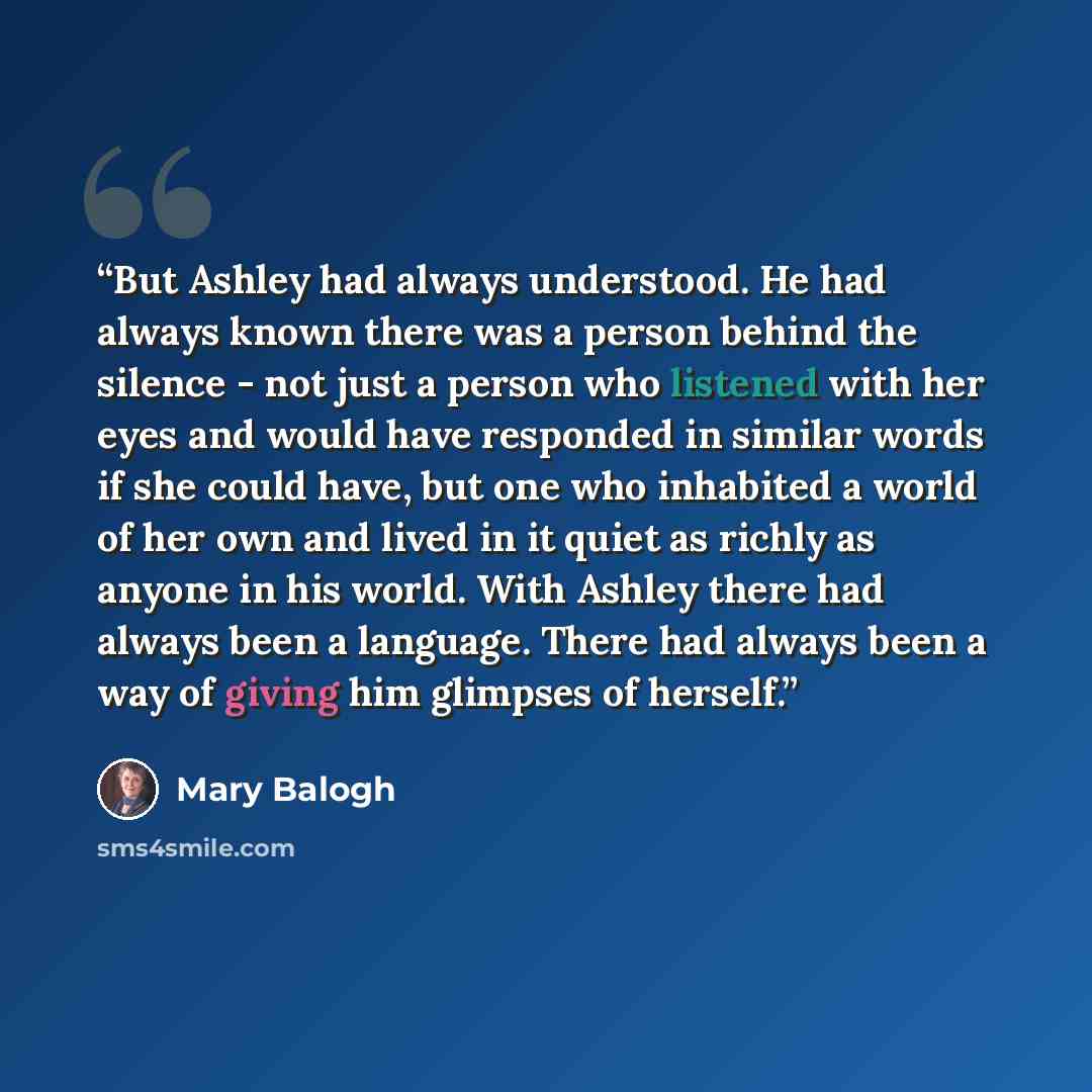 “But Ashley had always understood. He had always known there was a person behind the silence - not just a person who listened with her eyes and would have responded in similar words if she could have, but one who inhabited a world of her own and lived in it quiet as richly as anyone in his world…” quote by Mary Balogh