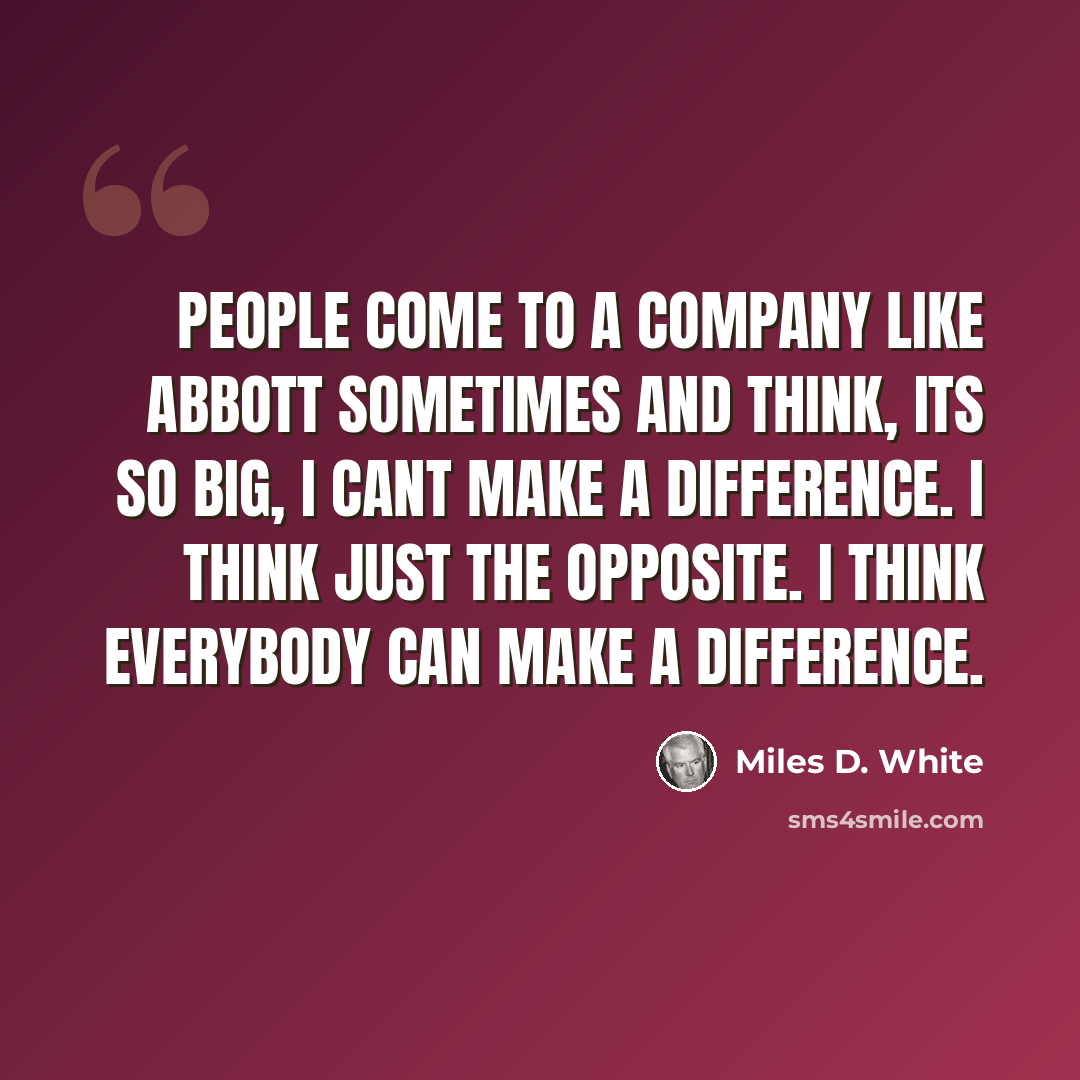 “People come to a company like Abbott sometimes and think, Its so big, I cant make a difference. I think just the opposite. I think everybody can make a difference.” quote by Miles D. White