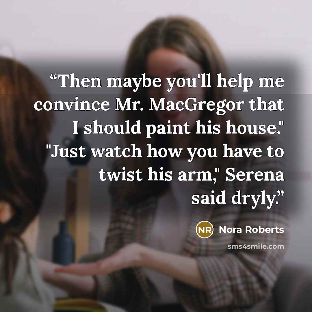 “Then maybe you'll help me convince Mr. MacGregor that I should paint his house." "Just watch how you have to twist his arm," Serena said dryly.” quote by Nora Roberts