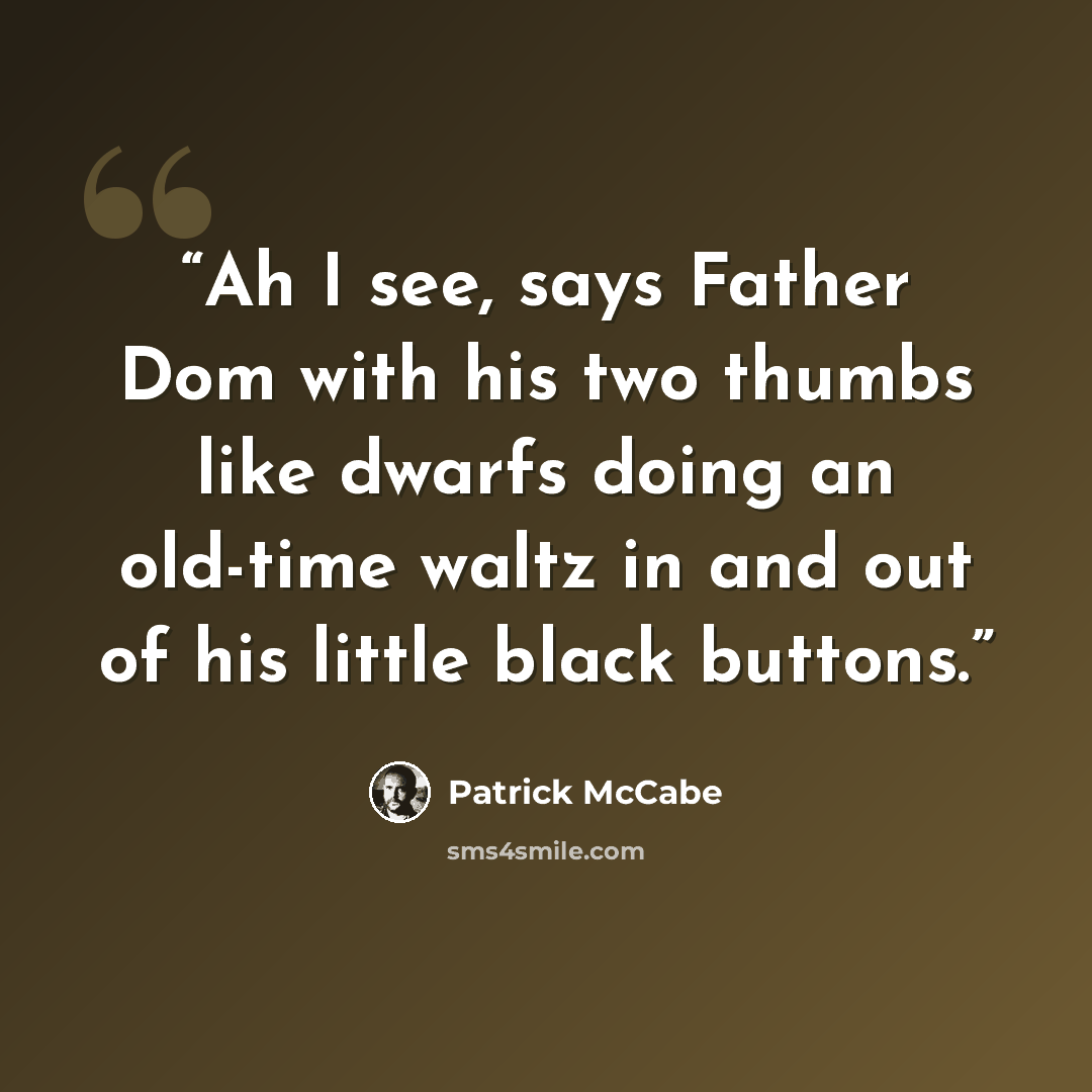 “Ah I see, says Father Dom with his two thumbs like dwarfs doing an old-time waltz in and out of his little black buttons.” quote by Patrick McCabe