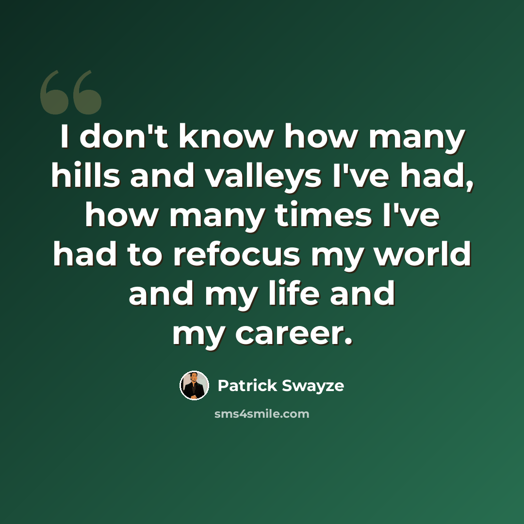 “I don't know how many hills and valleys I've had, how many times I've had to refocus my world and my life and my career.” quote by Patrick Swayze