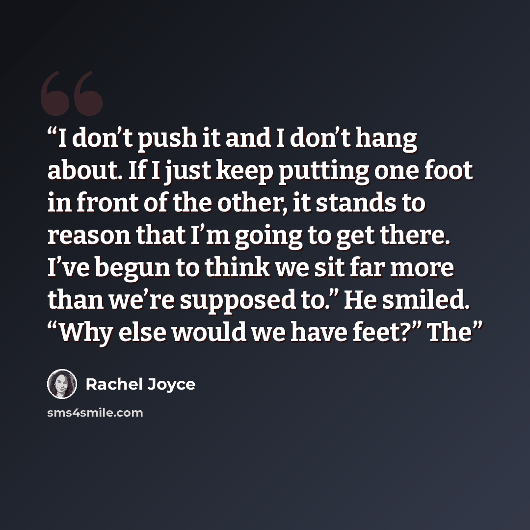 “I don’t push it and I don’t hang about. If I just keep putting one foot in front of the other, it stands to reason that I’m going to get there. I’ve begun to think we sit far more than we’re supposed to.” He smiled. “Why else would we have feet?” The” quote by Rachel Joyce