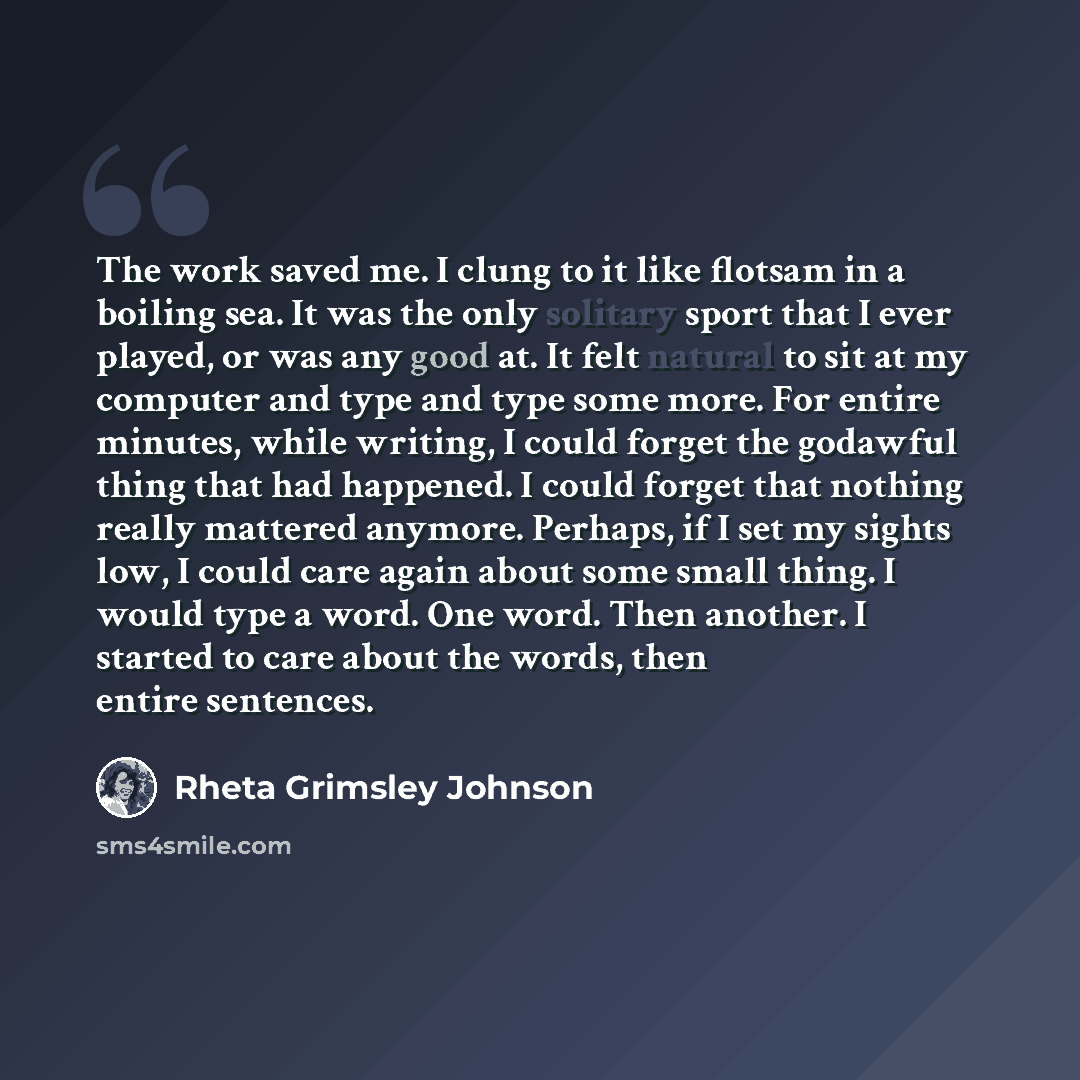 “The work saved me. I clung to it like flotsam in a boiling sea. It was the only solitary sport that I ever played, or was any good at. It felt natural to sit at my computer and type and type some more. For entire minutes, while writing, I could forget the godawful thing that had happened. I could…” quote by Rheta Grimsley Johnson