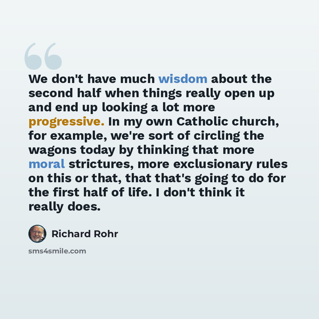 “We don't have much wisdom about the second half when things really open up and end up looking a lot more progressive. In my own Catholic church, for example, we're sort of circling the wagons today by thinking that more moral strictures, more exclusionary rules on this or that, that that's going…” quote by Richard Rohr