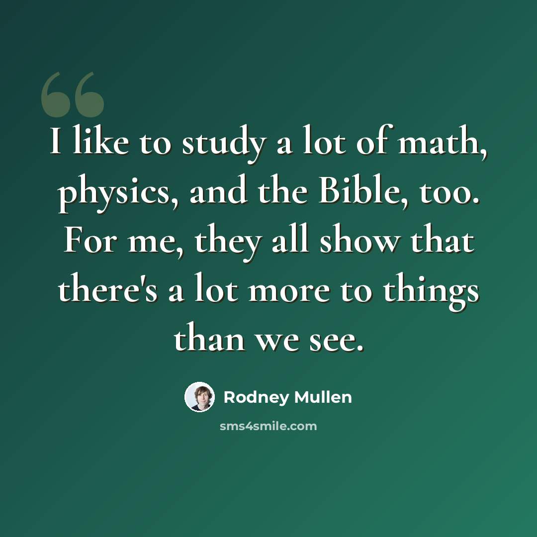 “I like to study a lot of math, physics, and the Bible, too. For me, they all show that there's a lot more to things than we see.” quote by Rodney Mullen