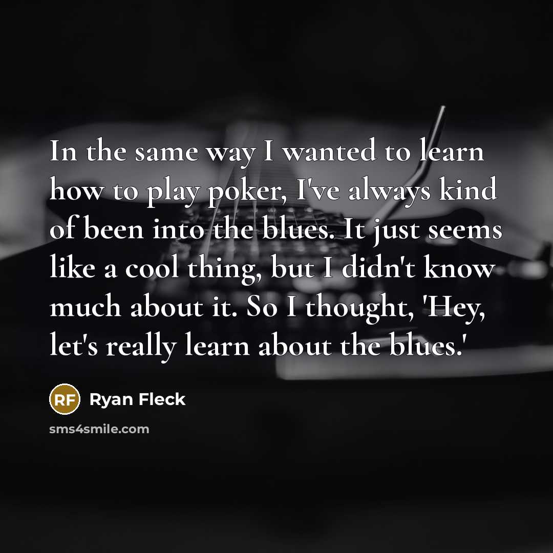 “In the same way I wanted to learn how to play poker, I've always kind of been into the blues. It just seems like a cool thing, but I didn't know much about it. So I thought, 'Hey, let's really learn about the blues.'” quote by Ryan Fleck