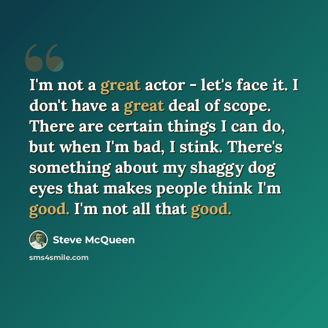 “I'm not a great actor - let's face it. I don't have a great deal of scope. There are certain things I can do, but when I'm bad, I stink. There's something about my shaggy dog eyes that makes people think I'm good. I'm not all that good.” quote by Steve McQueen