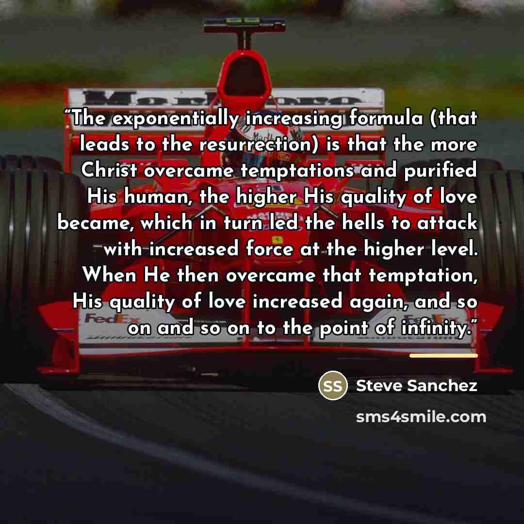 “The exponentially increasing formula (that leads to the resurrection) is that the more Christ overcame temptations and purified His human, the higher His quality of love became, which in turn led the hells to attack with increased force at the higher level. When He then overcame that temptation…” quote by Steve Sanchez