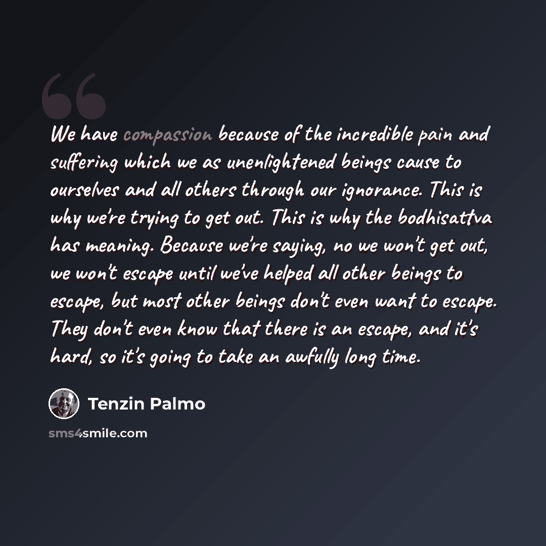 “We have compassion because of the incredible pain and suffering which we as unenlightened beings cause to ourselves and all others through our ignorance. This is why we're trying to get out. This is why the bodhisattva has meaning. Because we're saying, no we won't get out, we won't escape until…” quote by Tenzin Palmo