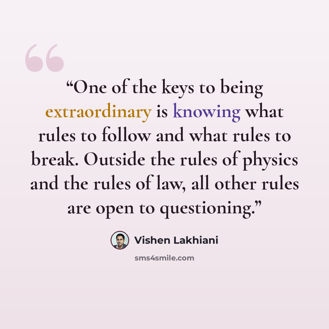 “One of the keys to being extraordinary is knowing what rules to follow and what rules to break. Outside the rules of physics and the rules of law, all other rules are open to questioning.” quote by Vishen Lakhiani