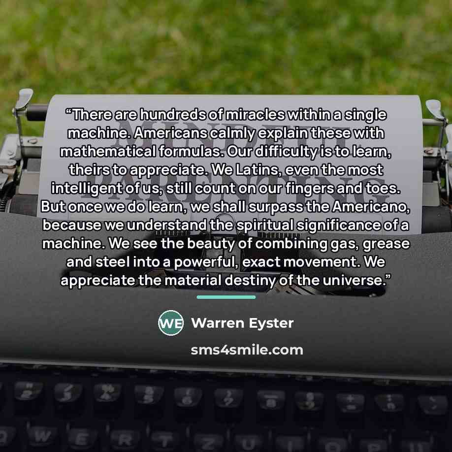 “There are hundreds of miracles within a single machine. Americans calmly explain these with mathematical formulas. Our difficulty is to learn, theirs to appreciate. We Latins, even the most intelligent of us, still count on our fingers and toes. But once we do learn, we shall surpass the…” quote by Warren Eyster