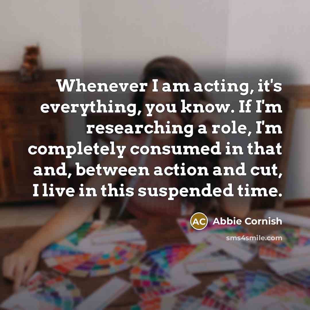 “Whenever I am acting, it's everything, you know. If I'm researching a role, I'm completely consumed in that and, between action and cut, I live in this suspended time.” quote by Abbie Cornish