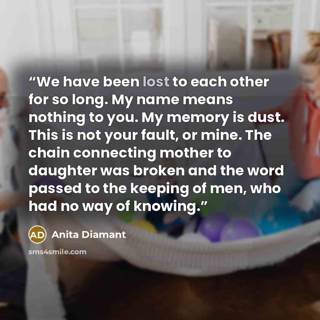 “We have been lost to each other for so long. My name means nothing to you. My memory is dust. This is not your fault, or mine. The chain connecting mother to daughter was broken and the word passed to the keeping of men, who had no way of knowing.” quote by Anita Diamant