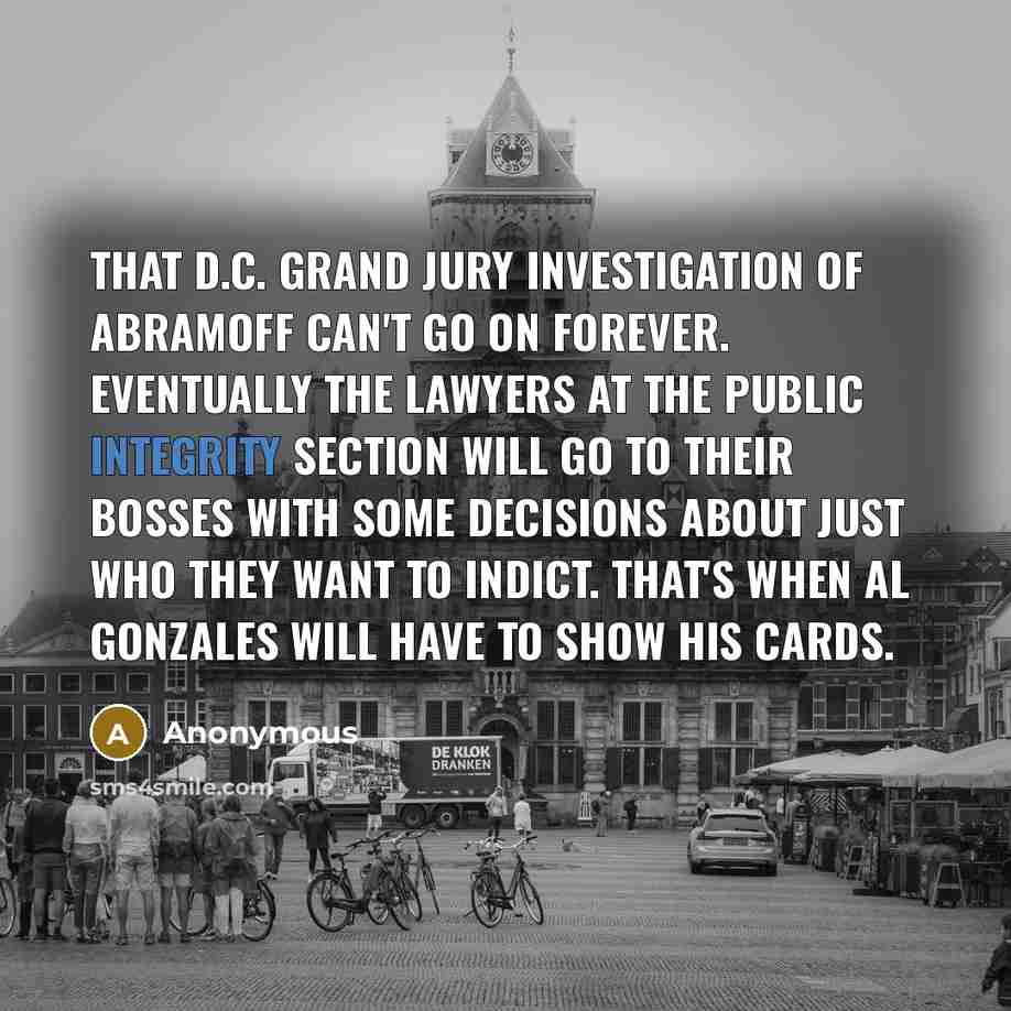 “That D.C. grand jury investigation of Abramoff can't go on forever. Eventually the lawyers at the Public Integrity Section will go to their bosses with some decisions about just who they want to indict. That's when Al Gonzales will have to show his cards.” quote by Anonymous