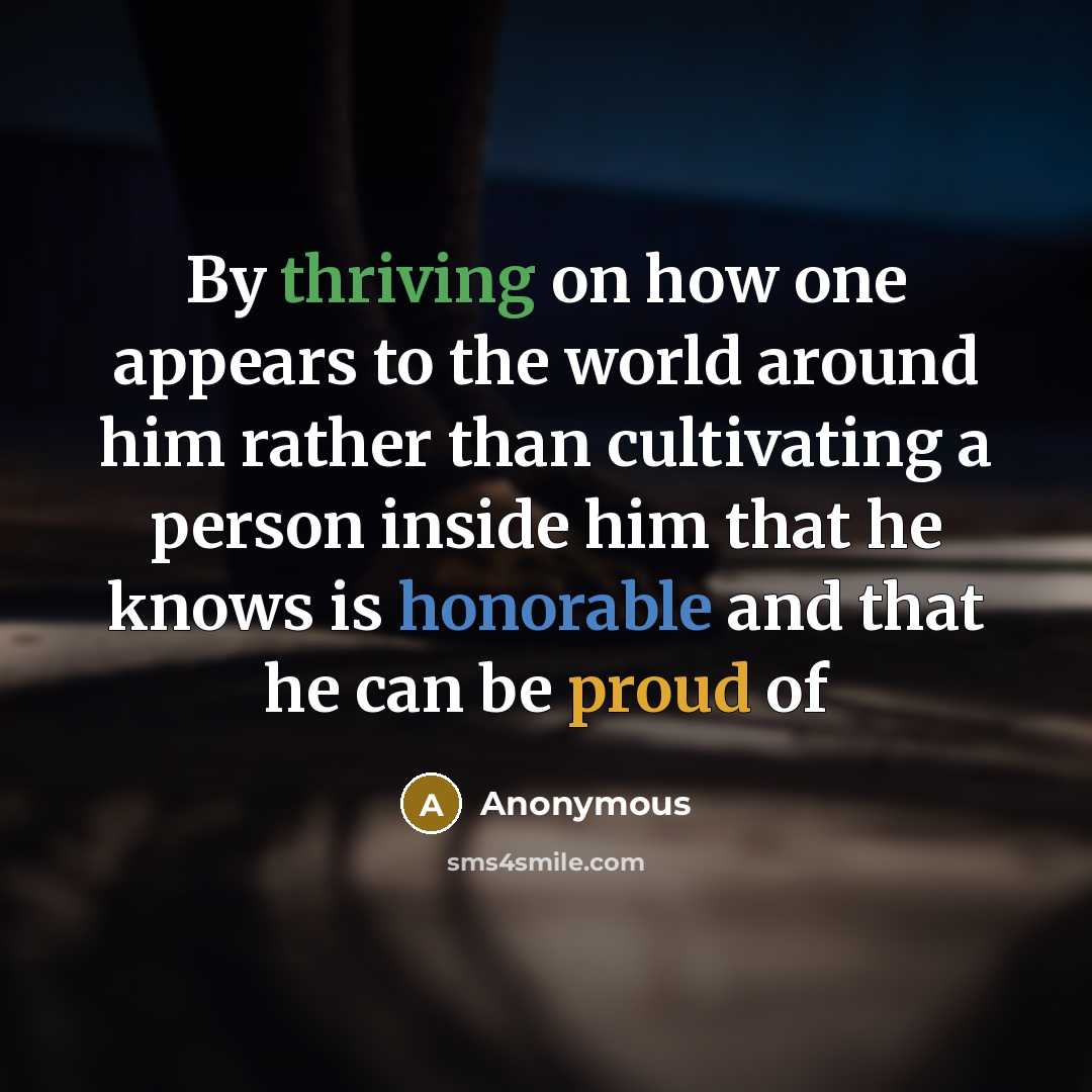 “By thriving on how one appears to the world around him rather than cultivating a person inside him that he knows is honorable and that he can be proud of” quote by Anonymous