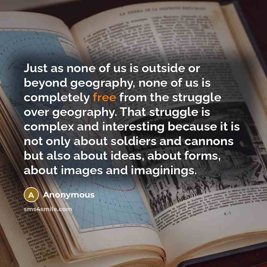 “Just as none of us is outside or beyond geography, none of us is completely free from the struggle over geography. That struggle is complex and interesting because it is not only about soldiers and cannons but also about ideas, about forms, about images and imaginings.” quote by Anonymous