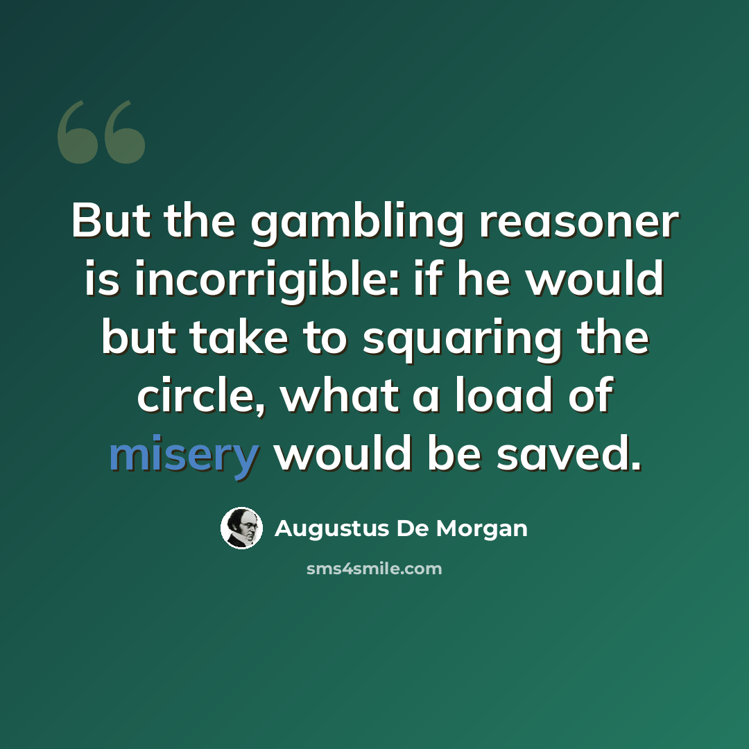 “But the gambling reasoner is incorrigible: if he would but take to squaring the circle, what a load of misery would be saved.” quote by Augustus De Morgan