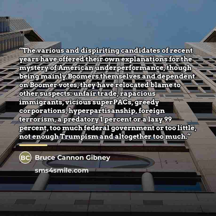“The various and dispiriting candidates of recent years have offered their own explanations for the mystery of American underperformance, though being mainly Boomers themselves and dependent on Boomer votes, they have relocated blame to other suspects: unfair trade, rapacious immigrants, vicious…” quote by Bruce Cannon Gibney