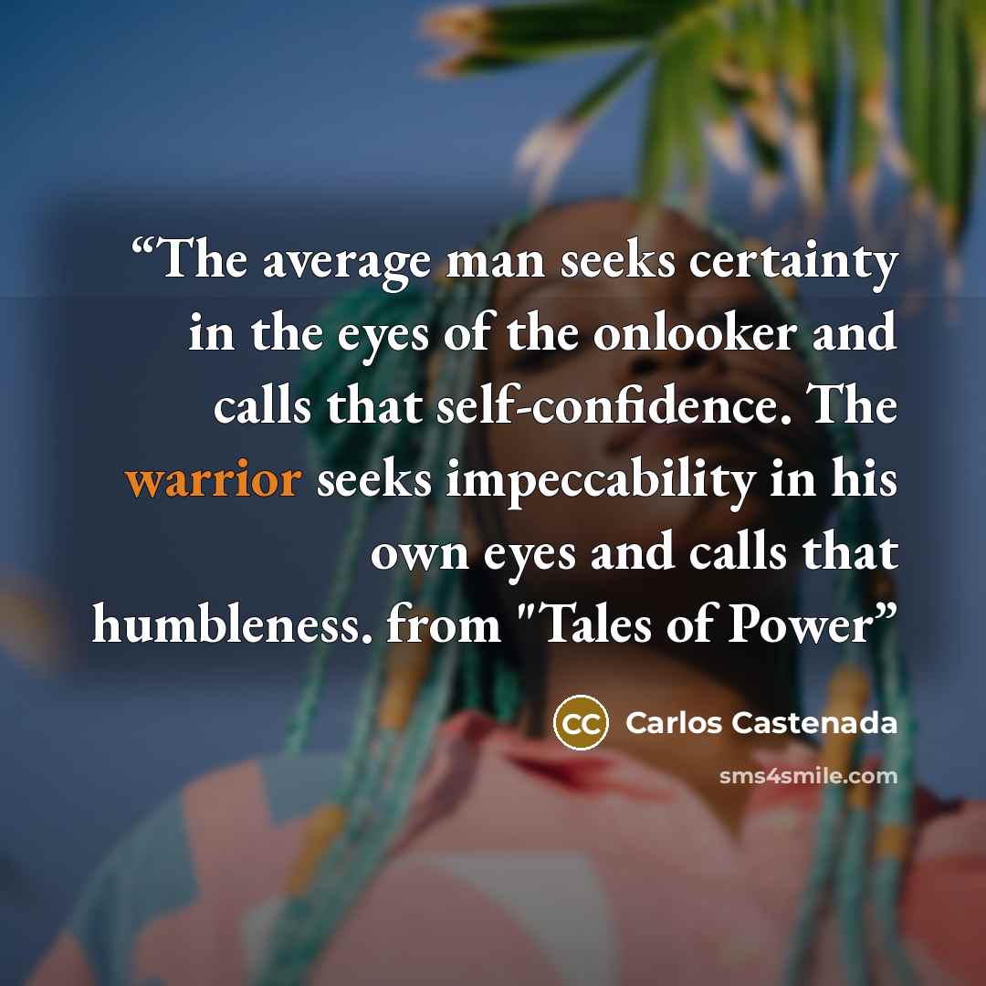 “The average man seeks certainty in the eyes of the onlooker and calls that self-confidence. The warrior seeks impeccability in his own eyes and calls that humbleness. from "Tales of Power” quote by Carlos Castenada
