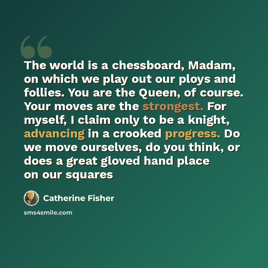 “The world is a chessboard, Madam, on which we play out our ploys and follies. You are the Queen, of course. Your moves are the strongest. For myself, I claim only to be a knight, advancing in a crooked progress. Do we move ourselves, do you think, or does a great gloved hand place on our squares” quote by Catherine Fisher