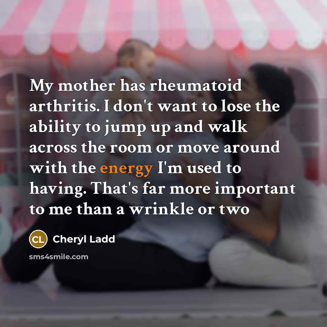 “My mother has rheumatoid arthritis. I don't want to lose the ability to jump up and walk across the room or move around with the energy I'm used to having. That's far more important to me than a wrinkle or two” quote by Cheryl Ladd