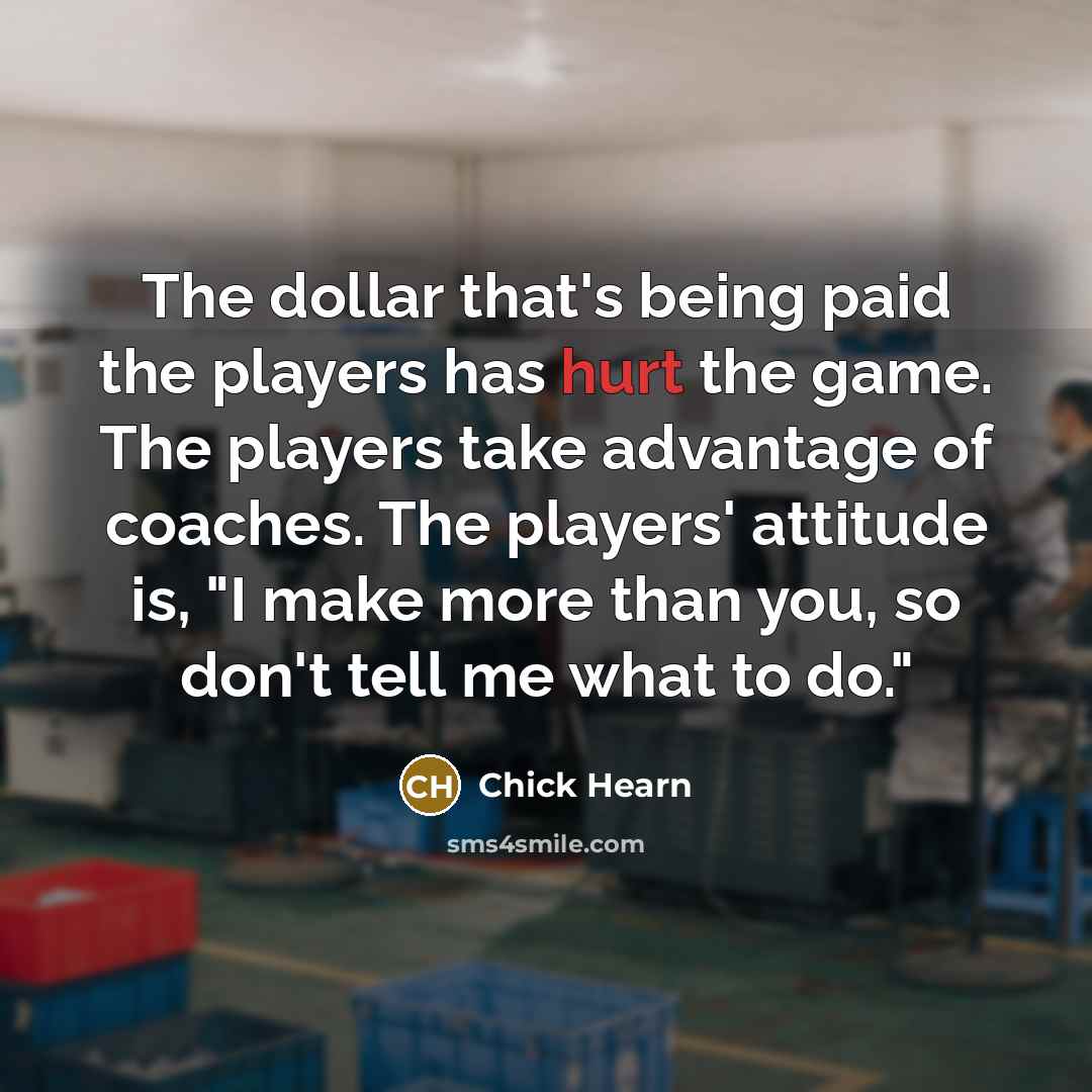 “The dollar that's being paid the players has hurt the game. The players take advantage of coaches. The players' attitude is, "I make more than you, so don't tell me what to do."” quote by Chick Hearn