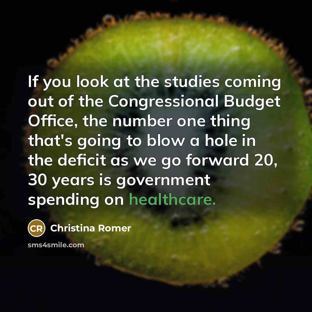 “If you look at the studies coming out of the Congressional Budget Office, the number one thing that's going to blow a hole in the deficit as we go forward 20, 30 years is government spending on healthcare.” quote by Christina Romer
